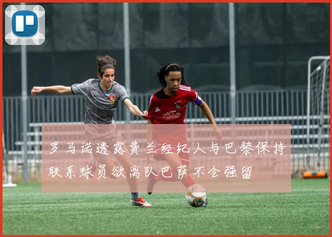 罗马诺透露费兰经纪人与巴黎保持联系球员欲离队巴萨不会强留