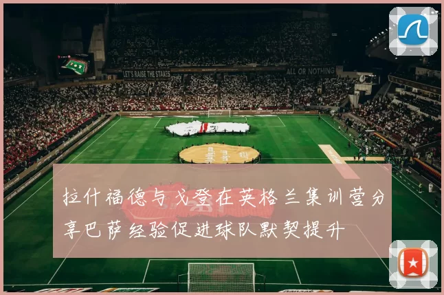 拉什福德与戈登在英格兰集训营分享巴萨经验促进球队默契提升