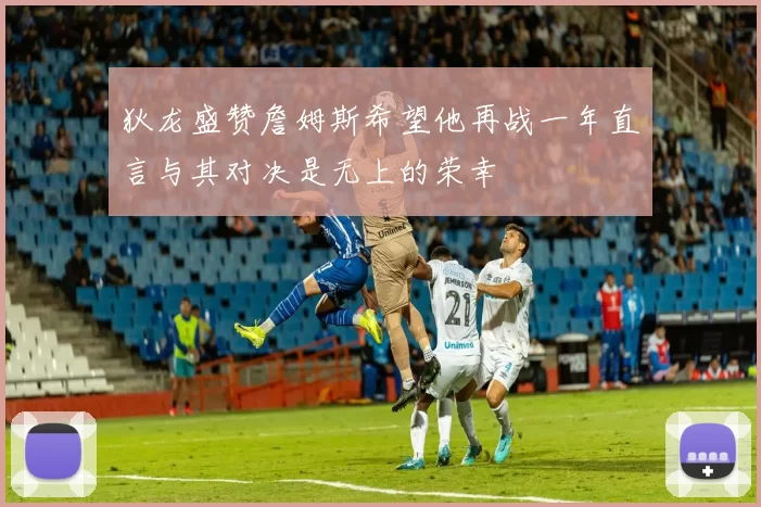 狄龙盛赞詹姆斯希望他再战一年直言与其对决是无上的荣幸