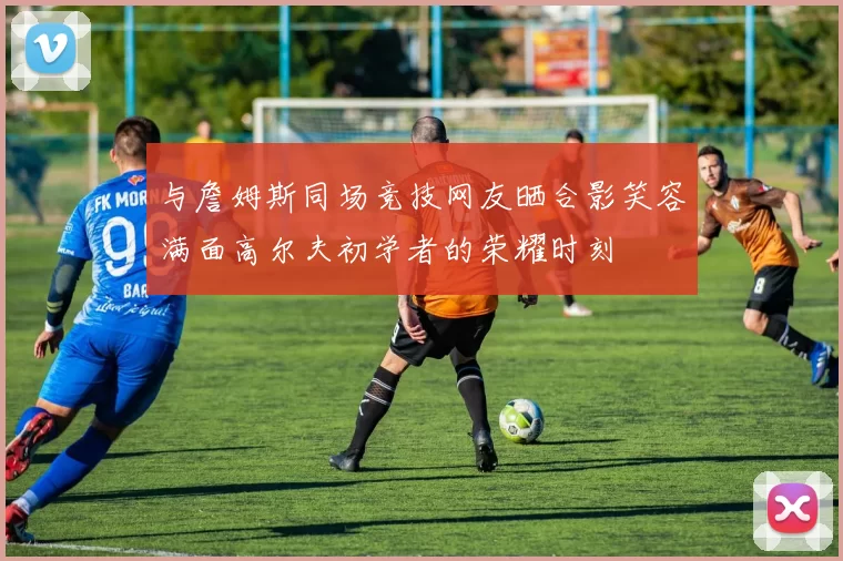 与詹姆斯同场竞技网友晒合影笑容满面高尔夫初学者的荣耀时刻