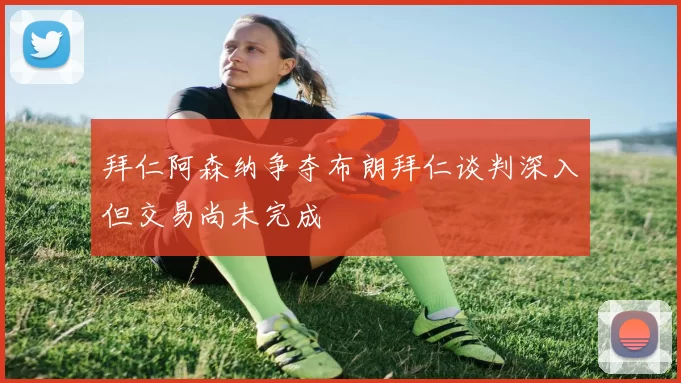 拜仁阿森纳争夺布朗拜仁谈判深入但交易尚未完成