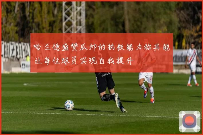 哈兰德盛赞瓜帅的执教能力称其能让每位球员实现自我提升