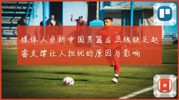 媒体人分析中国男篮后卫线缺乏赵睿支撑让人担忧的原因与影响