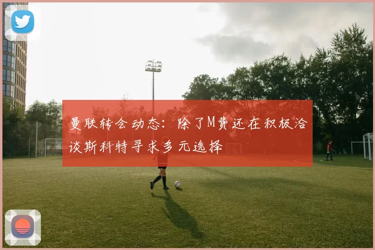 曼联转会动态：除了M费还在积极洽谈斯科特寻求多元选择