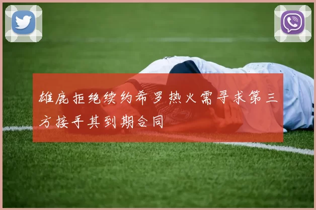 雄鹿拒绝续约希罗热火需寻求第三方接手其到期合同