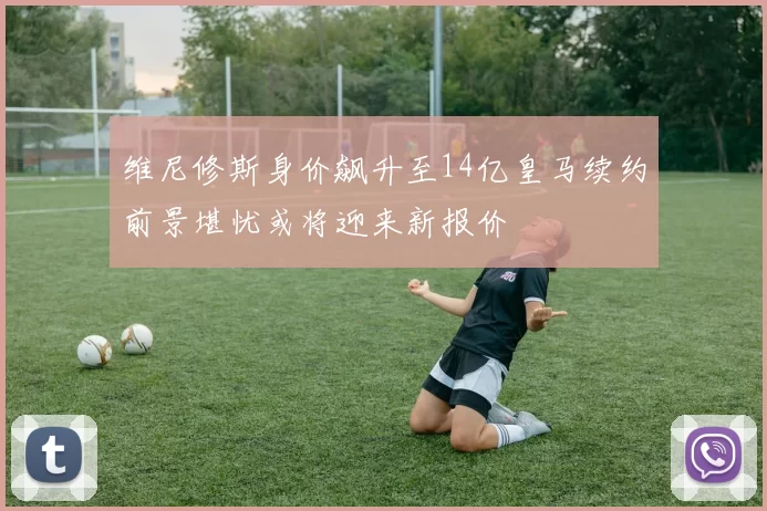 维尼修斯身价飙升至14亿皇马续约前景堪忧或将迎来新报价