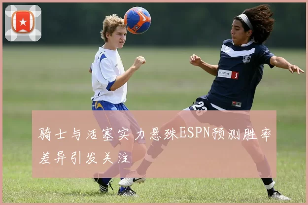 骑士与活塞实力悬殊ESPN预测胜率差异引发关注
