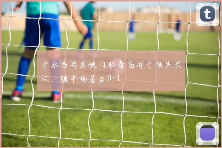 金永浩再度破门助青岛海牛领先武汉三镇半场落后0-1