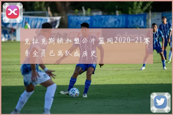 克拉克斯顿加盟公牛篮网2020-21赛季全员已离队成历史