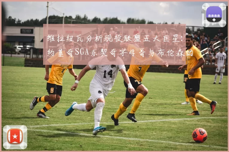 维拉纽瓦分析现役联盟五大巨星：约基奇SGA东契奇字母哥与布伦森的表现与影响