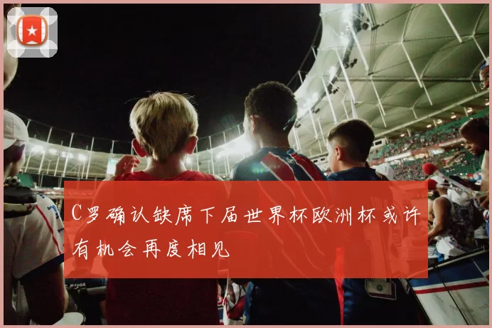 C罗确认缺席下届世界杯欧洲杯或许有机会再度相见