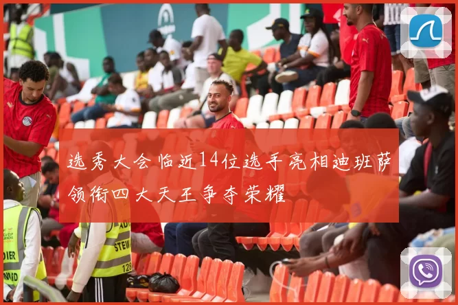 选秀大会临近14位选手亮相迪班萨领衔四大天王争夺荣耀