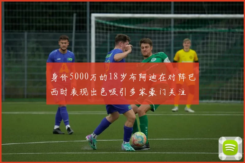 身价5000万的18岁布阿迪在对阵巴西时表现出色吸引多家豪门关注