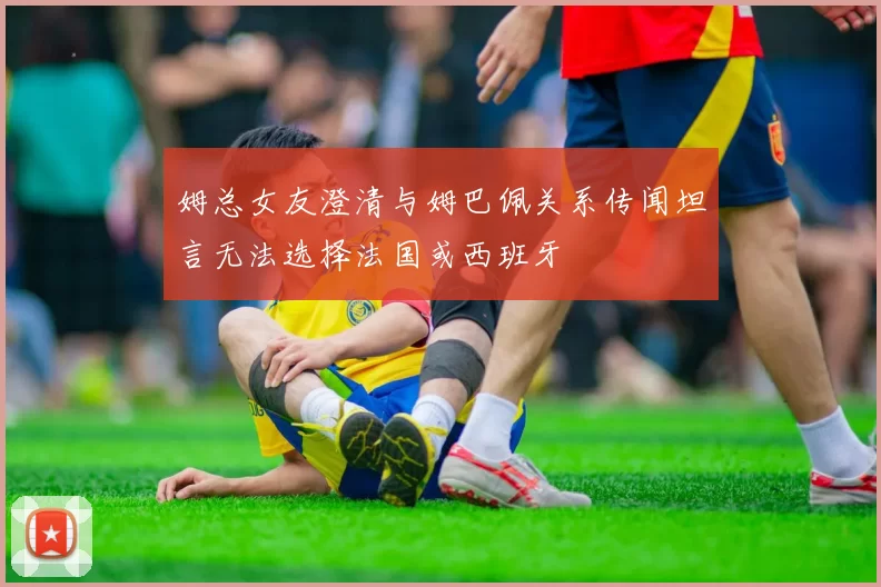 姆总女友澄清与姆巴佩关系传闻坦言无法选择法国或西班牙