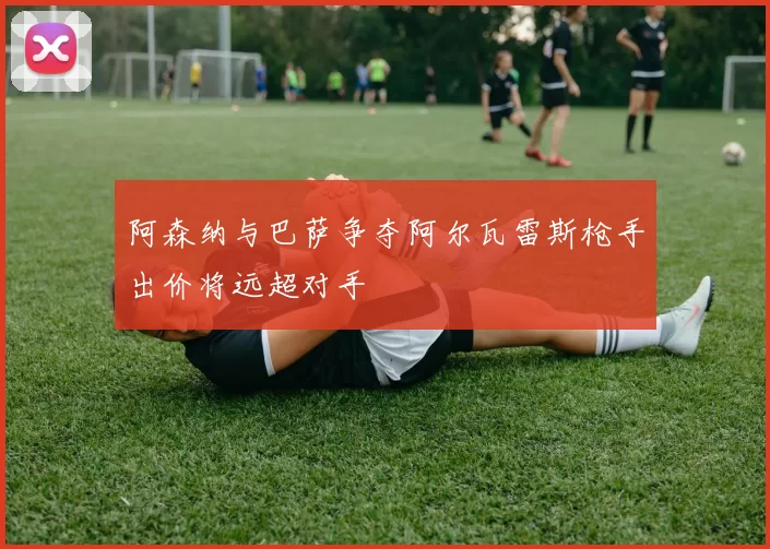 阿森纳与巴萨争夺阿尔瓦雷斯枪手出价将远超对手