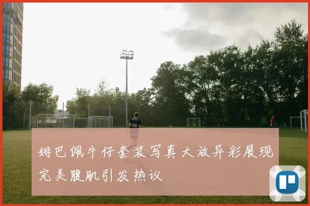 姆巴佩牛仔套装写真大放异彩展现完美腹肌引发热议