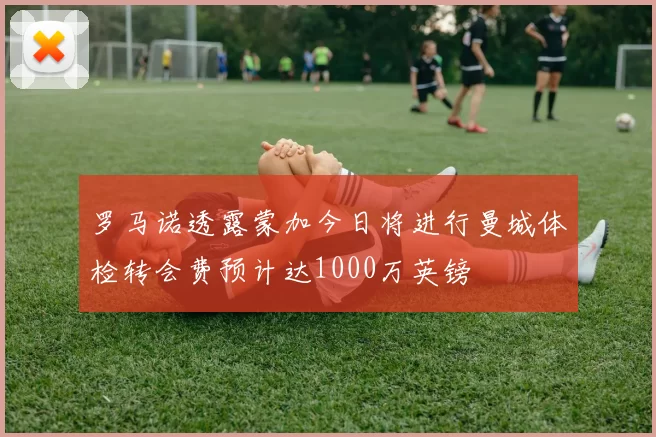 罗马诺透露蒙加今日将进行曼城体检转会费预计达1000万英镑
