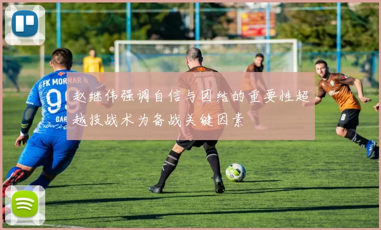 赵继伟强调自信与团结的重要性超越技战术为备战关键因素