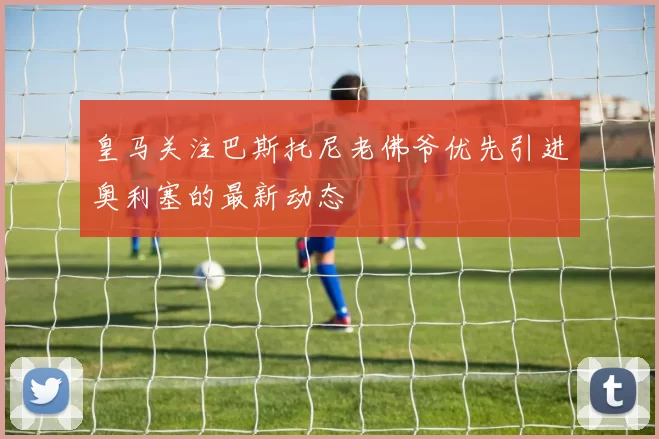 皇马关注巴斯托尼老佛爷优先引进奥利塞的最新动态