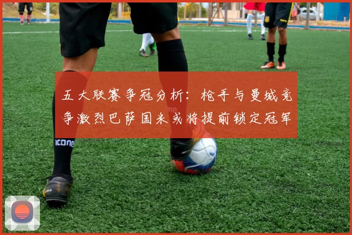 五大联赛争冠分析：枪手与曼城竞争激烈巴萨国米或将提前锁定冠军