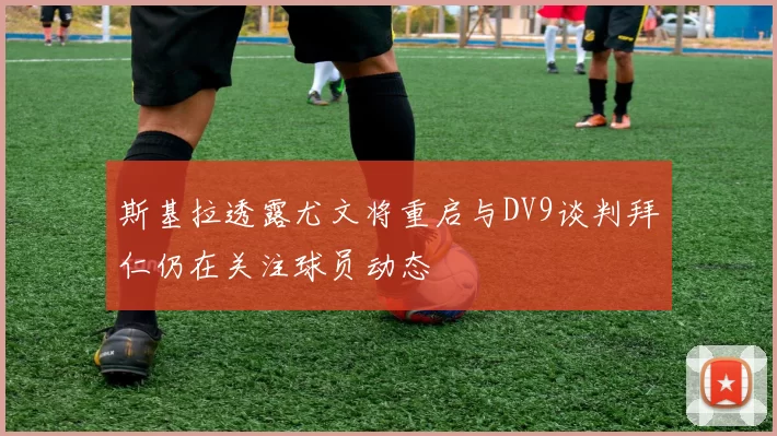 斯基拉透露尤文将重启与DV9谈判拜仁仍在关注球员动态