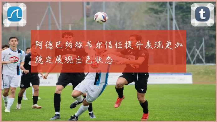 阿德巴约称韦尔信任提升表现更加稳定展现出色状态